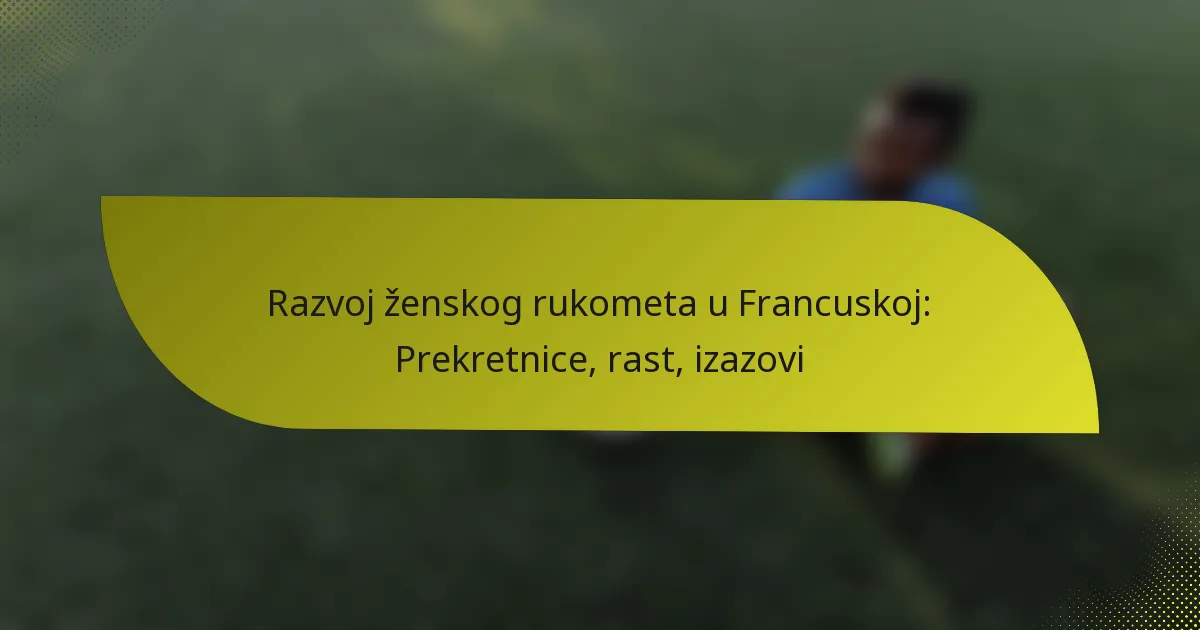 Razvoj ženskog rukometa u Francuskoj: Prekretnice, rast, izazovi
