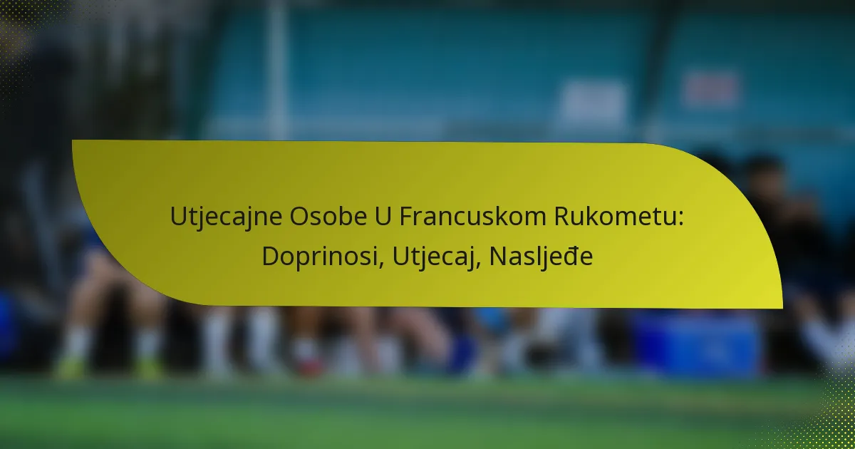 Utjecajne Osobe U Francuskom Rukometu: Doprinosi, Utjecaj, Nasljeđe