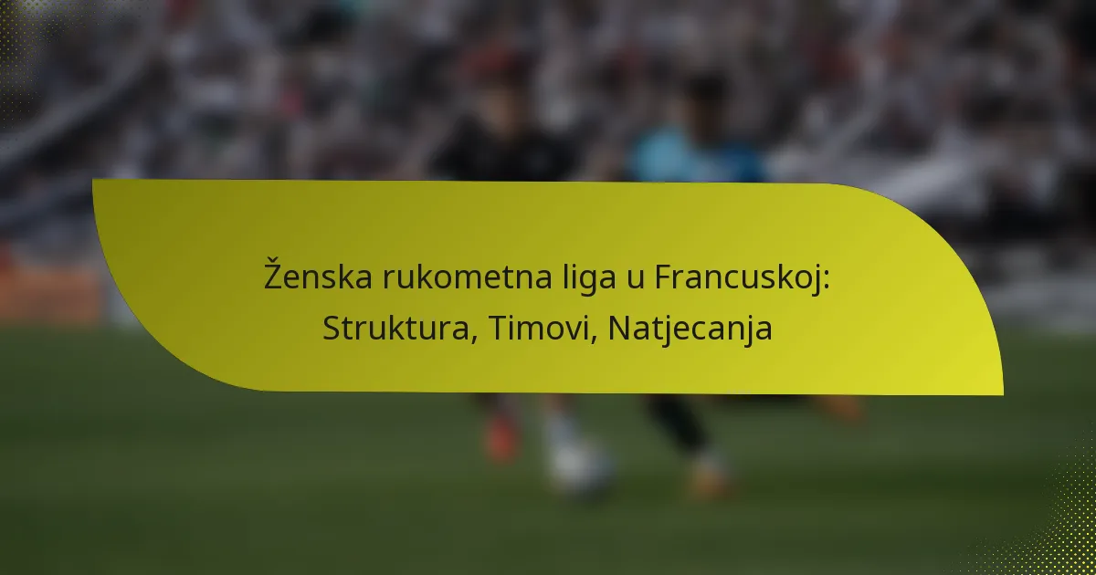 Ženska rukometna liga u Francuskoj: Struktura, Timovi, Natjecanja