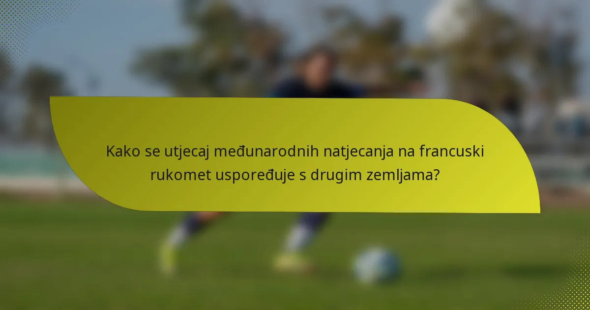 Kako se utjecaj međunarodnih natjecanja na francuski rukomet uspoređuje s drugim zemljama?