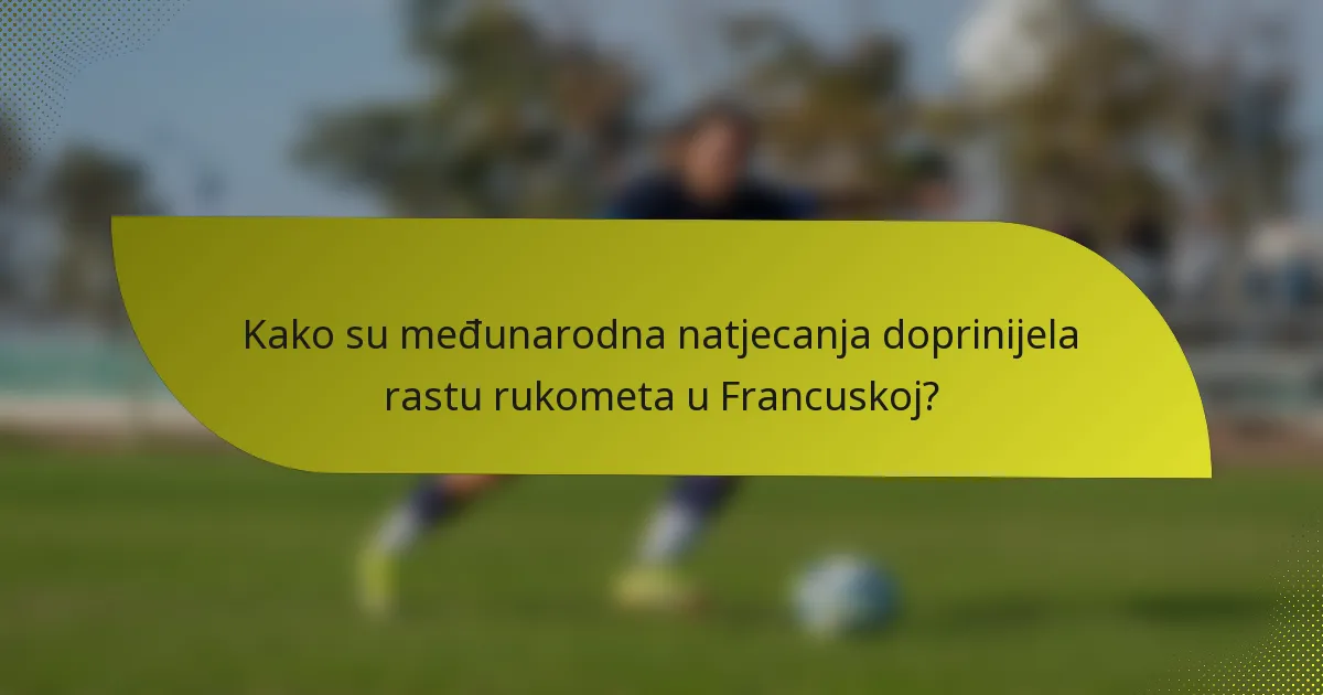 Kako su međunarodna natjecanja doprinijela rastu rukometa u Francuskoj?
