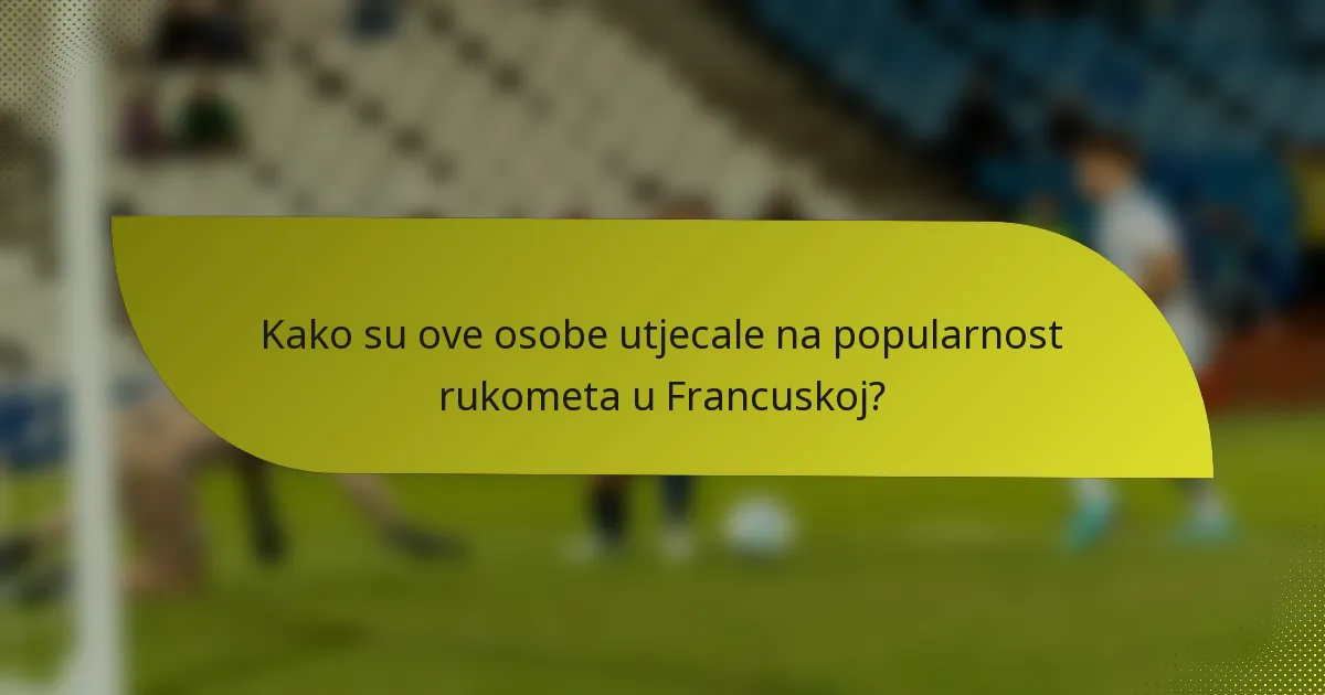 Kako su ove osobe utjecale na popularnost rukometa u Francuskoj?