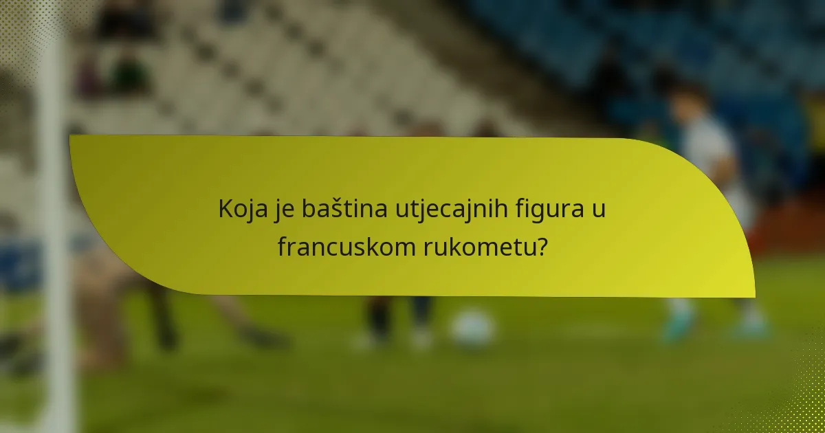 Koja je baština utjecajnih figura u francuskom rukometu?